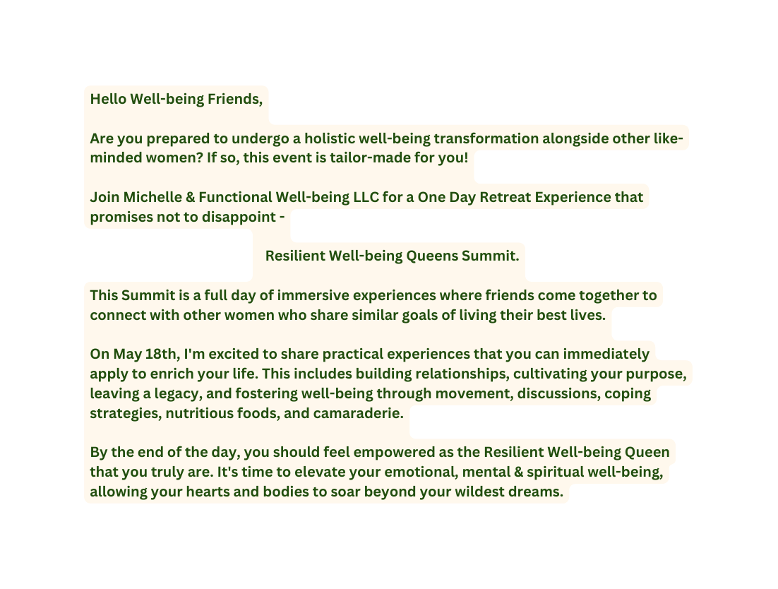 Hello Well being Friends Are you prepared to undergo a holistic well being transformation alongside other like minded women If so this event is tailor made for you Join Michelle Functional Well being LLC for a One Day Retreat Experience that promises not to disappoint Resilient Well being Queens Summit This Summit is a full day of immersive experiences where friends come together to connect with other women who share similar goals of living their best lives On May 18th I m excited to share practical experiences that you can immediately apply to enrich your life This includes building relationships cultivating your purpose leaving a legacy and fostering well being through movement discussions coping strategies nutritious foods and camaraderie By the end of the day you should feel empowered as the Resilient Well being Queen that you truly are It s time to elevate your emotional mental spiritual well being allowing your hearts and bodies to soar beyond your wildest dreams