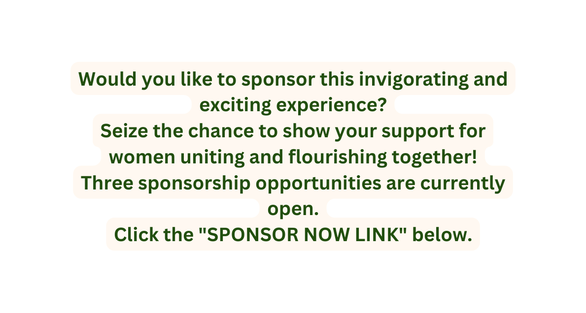 Would you like to sponsor this invigorating and exciting experience Seize the chance to show your support for women uniting and flourishing together Three sponsorship opportunities are currently open Click the SPONSOR NOW LINK below